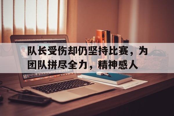 队长受伤却仍坚持比赛，为团队拼尽全力，精神感人