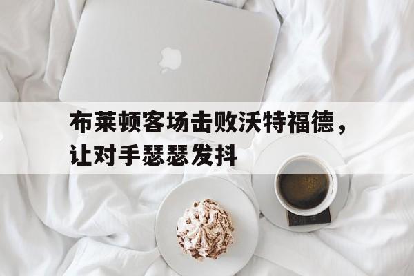 布莱顿客场击败沃特福德，让对手瑟瑟发抖