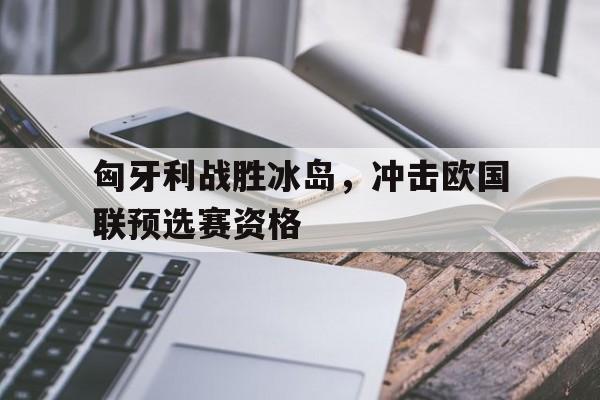 匈牙利战胜冰岛，冲击欧国联预选赛资格