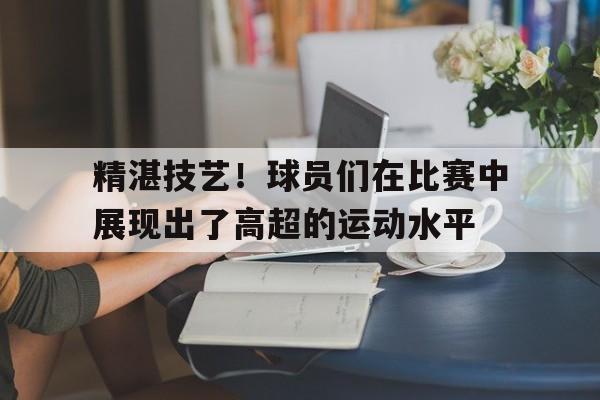 精湛技艺！球员们在比赛中展现出了高超的运动水平