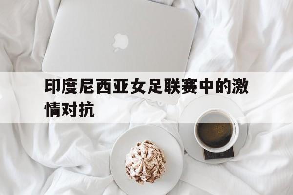 印度尼西亚女足联赛中的激情对抗
